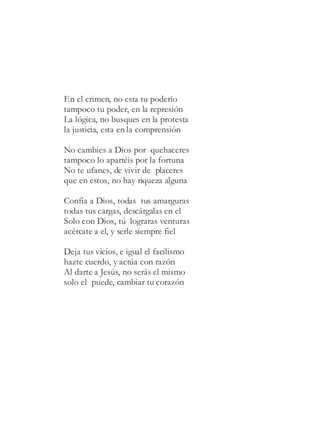 En el crimen, no esta tu poderío
tampoco tu poder, en la represión
La lógica, no busques en la protesta
la justicia, esta en la comprensión
No cambies a Dios por quehaceres
tampoco lo apartéis por la fortuna
No te ufanes, de vivir de placeres
que en estos, no hay riqueza alguna
Confía a Dios, todas tus amarguras
todas tus cargas, descárgalas en el
Solo con Dios, tú lograras venturas
acércate a el, y serle siempre fiel
Deja tus vicios, e igual el facilismo
hazte cuerdo, y actúa con razón
Al darte a Jesús, no serás el mismo
solo el puede, cambiar tu corazón
 