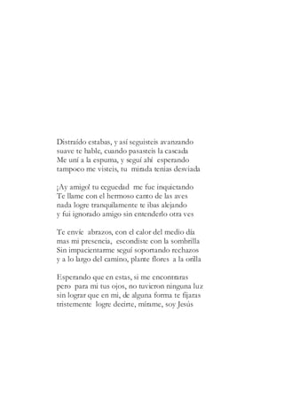 Distraído estabas, y así seguisteis avanzando
suave te hable, cuando pasasteis la cascada
Me uní a la espuma, y seguí ahí esperando
tampoco me visteis, tu mirada tenias desviada
¡Ay amigo! tu ceguedad me fue inquietando
Te llame con el hermoso canto de las aves
nada logre tranquilamente te ibas alejando
y fui ignorado amigo sin entenderlo otra ves
Te envíe abrazos, con el calor del medio día
mas mi presencia, escondiste con la sombrilla
Sin impacientarme seguí soportando rechazos
y a lo largo del camino, plante flores a la orilla
Esperando que en estas, si me encontraras
pero para mi tus ojos, no tuvieron ninguna luz
sin lograr que en mi, de alguna forma te fijaras
tristemente logre decirte, mírame, soy Jesús
 
