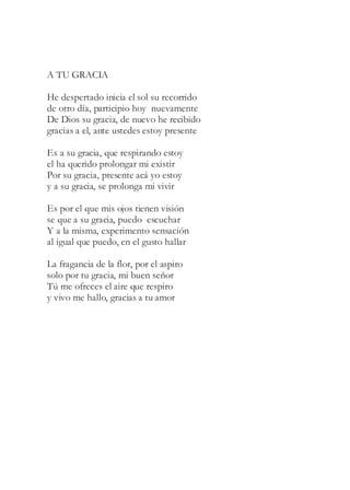 A TU GRACIA
He despertado inicia el sol su recorrido
de otro día, participio hoy nuevamente
De Dios su gracia, de nuevo he recibido
gracias a el, ante ustedes estoy presente
Es a su gracia, que respirando estoy
el ha querido prolongar mi existir
Por su gracia, presente acá yo estoy
y a su gracia, se prolonga mi vivir
Es por el que mis ojos tienen visión
se que a su gracia, puedo escuchar
Y a la misma, experimento sensación
al igual que puedo, en el gusto hallar
La fragancia de la flor, por el aspiro
solo por tu gracia, mi buen señor
Tú me ofreces el aire que respiro
y vivo me hallo, gracias a tu amor
 