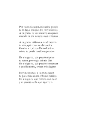 Por tu gracia señor, moverme puedo
tu le das, a mis pies los movimientos
A tu gracia, tu vos escucho en quedo
cuando tu, me susurras con el viento
A tu gracia, diáfano se ve el camino
tu sois, quien luz me dais señor
Gracias a ti, el equilibrio domino
solo a tu gracia percibo esplendor
Es a tu gracia, que puedo respirar
tu señor, prolongas así mis días
Es a tu gracia, que puedo conceptuar
y en ella misma, crecen mis alegrías
Hoy me muevo, a tu gracia señor
tu presencia, en mi entorno percibo
Es a tu gracia que percibo aun calor
y es gracias a ella, que sigo vivo.
 