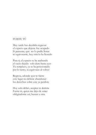 FUISTE TÚ
Muy tarde has decidido regresar
el espacio que dejaste fue ocupado
Si pensaste, que no lo podía llenar
te equivocaste, hoy otra lo ha llenado
Para ti, el espacio se ha acabando
el vacío dejado solo duro hasta ayer
Tu remplazo, ya se ha posesionado
por lo tanto, te equivocas al volver
Regresa, adonde ayer te fuiste
este lugar no debiste abandonar
los derechos sobre este ya perdiste
Hoy solo debes, aceptar tu derrota
Fuiste tú, quien me dejo de amar
obligándome así, buscar a otra.
 