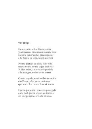 TU REDIL
Descárgame señor déjame andar
ya de nuevo, me encuentro en tu redil
Déjame señor en tus prados pastar
a tu fuente de vida, señor quiero ir
No me pierdas de vista, solo pido
nuevamente, no me dejes extraviar
Si bien sabes, anduve ayer perdido
a la manigua, no me dejes entrar
Con tu cayado, camino ábreme señor
enséñame, a los lobos enfrentar
que ante ellos no me llene de temor
Que tu presencia, sea cerca protegida
en la cual, pueda seguro yo transitar
sin que peligro, corra ahí mi vida.
 