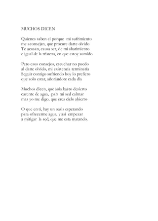 MUCHOS DICEN
Quienes saben el porque mi sufrimiento
me aconsejan, que procure darte olvido
Te acusan, causa ser, de mi abatimiento
e igual de la tristeza, en que estoy sumido
Pero esos consejos, escuchar no puedo
al darte olvido, mi existencia terminaría
Seguir contigo sufriendo hoy lo prefiero
que solo estar, añorándote cada día
Muchos dicen, que sois basto desierto
carente de agua, para mi sed calmar
mas yo me digo, que eres cielo abierto
O que en ti, hay un oasis esperando
para ofrecerme agua, y así empezar
a mitigar la sed, que me esta matando.
 