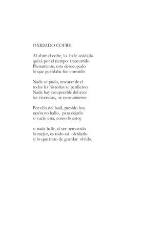 OXIDADO COFRE
Al abrir el cofre, lo halle oxidado
quizá por el tiempo trascurrido
Plenamente, esta desocupado
lo que guardaba fue corroído
Nada se pudo, rescatar de el
todas las historias se perdieron
Nada hay recuperable del ayer
las vivencias, se consumieron
Por ello del baúl, presido hoy
razón no hallo, para dejarlo
si vacío esta, como lo estoy
si nada halle, al ser removido
lo mejor, es todo así olvidarlo
si lo que trato de guardar olvido.
 