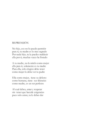 REPRENSIÓN
No hijo, eso no lo puedo permitir
para ti, tu madre es lo mas sagrado
Por nada hijo, tu la puedes maldecir
ella por ti, muchas veces ha llorado
A tu madre, no la miréis como mujer
ella para ti, solamente es tu madre
Para ella, solo elogios debe tener
como mujer la debe ver tu padre
Ella como mujer, tiene su defecto
como humana, tiene sus falencias
como madre, es un ser perfecto
Al cual debes, amar y respetar
sin tener que hacerle exigencias
pues solo amor, tu le debes dar
 