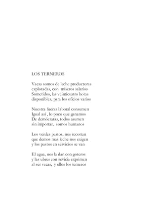 LOS TERNEROS
Vacas somos de leche productoras
explotadas, con míseros salarios
Sometidos, las veinticuatro horas
disponibles, para los oficios varios
Nuestra fuerza laboral consumen
Igual así , lo poco que ganamos
De demócratas, todos asumen
sin importar, somos humanos
Los verdes pastos, nos recortan
que demos mas leche nos exigen
y los pastos en servicios se van
El agua, nos la dan con goteros
y las ubres con sevicia exprimen
al ser vacas, y ellos los terneros
 