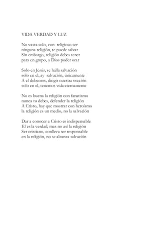 VIDA VERDAD Y LUZ
No vasta solo, con religioso ser
ninguna religión, te puede salvar
Sin embargo, religión debes tener
para en grupo, a Dios poder orar
Solo en Jesús, se halla salvación
solo en el, ay salvación, únicamente
A el debemos, dirigir nuestra oración
solo en el, tenemos vida eternamente
No es buena la religión con fanatismo
nunca tu debes, defender la religión
A Cristo, hay que mostrar con heroísmo
la religión es un medio, no la salvación
Dar a conocer a Cristo es indispensable
El es la verdad, mas no así la religión
Ser cristiano, conlleva ser responsable
en la religión, no se alcanza salvación
 
