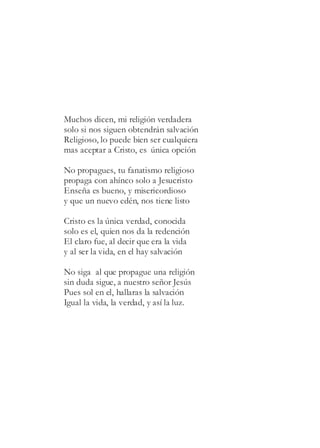 Muchos dicen, mi religión verdadera
solo si nos siguen obtendrán salvación
Religioso, lo puede bien ser cualquiera
mas aceptar a Cristo, es única opción
No propagues, tu fanatismo religioso
propaga con ahínco solo a Jesucristo
Enseña es bueno, y misericordioso
y que un nuevo edén, nos tiene listo
Cristo es la única verdad, conocida
solo es el, quien nos da la redención
El claro fue, al decir que era la vida
y al ser la vida, en el hay salvación
No siga al que propague una religión
sin duda sigue, a nuestro señor Jesús
Pues sol en el, hallaras la salvación
Igual la vida, la verdad, y así la luz.
 