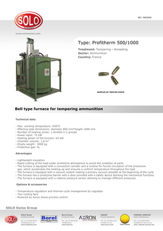 www.solo.swiss
SOLO Swiss SA
Grandes-Vies 25, 2900 Porrentruy, Switzerland
Tel. +41 32 465 96 00
Fax +41 32 465 96 05
mail@soloswiss.com
www.soloswiss.com
Bell type furnace for tempering ammunition
REF. PRE9090
Furnace type: SOLO Swiss Profitherm 500/1000
Process: Tempering - Annealing
Sector: Ammunition
Country: France
Technical data
Working Temp.: 650 °C
Load dimensions: diameter 800 mm x height 1000 mm
Number of heating zones: 1 divided in 2 groups
Power input: 75 kW
Heating power: 62 kW
Chamber volume: 1,8 m3
Empty weight: 3000 kg
Atmosphere: N2
Advantages
Lightweight insulation
Rapid cooling of the load under protective atmosphere to avoid the oxidation of parts
Furnace is equipped with a convection cylinder and a turbine for forced circulation of the protective gas,
which accelerates the heating up and ensures a uniform temperature throughout the load
Furnace is equipped with a vacuum system making a primary vacuum possible at the beginning of the cycle
Furnace has a protective barrier with a door provided with a safety device blocking the mechanical functions
Furnace is equipped with a relative pressure sensor allowing to manage different pressures
 