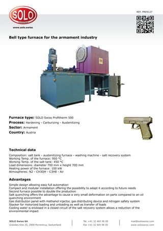 www.solo.swiss
SOLO Swiss SA
Grandes-Vies 25, 2900 Porrentruy, Switzerland
Tel. +41 32 465 96 00
Fax +41 32 465 96 05
mail@soloswiss.com
www.soloswiss.com
Bell type furnace for the armament industry
REF. PRE9127
Furnace type: SOLO Swiss Profitherm 500
Process: Hardening - Carburizing - Austenitizing
Sector: Armament
Country: Austria
Technical data
Composition: salt tank - austenitizing furnace - washing machine - salt recovery system
Working Temp. of the furnace: 950 °C
Working Temp. of the salt tank: 450 °C
Load dimensions: diameter 700 mm x height 700 mm
Heating power of the furnace: 100 kW
Atmospheres: N2 - CH3OH - C3H8 - Air
Advantages
Simple design allowing easy full automation
Compact and modular installation offering the possibility to adapt it according to future needs
Second furnace possible to double the production
Salt quenching offers the advantage to cause a very small deformation on parts compared to an oil
quenching environment
Gas distribution panel with methanol injector, gas distributing device and nitrogen safety system
Stacker for motorized loading and unloading as well as transfer of loads
Cooling water is enclosed in a closed circuit of the salt recovery system allows a reduction of the
environmental impact
 