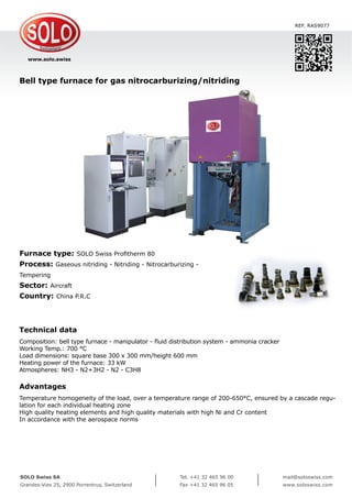 www.solo.swiss
SOLO Swiss SA
Grandes-Vies 25, 2900 Porrentruy, Switzerland
Tel. +41 32 465 96 00
Fax +41 32 465 96 05
mail@soloswiss.com
www.soloswiss.com
Bell type furnace for gas nitrocarburizing/nitriding
REF. RAS9077
Furnace type: SOLO Swiss Profitherm 80
Process: Gaseous nitriding - Nitriding - Nitrocarburizing -
Tempering
Sector: Aircraft
Country: China P.R.C
Technical data
Composition: bell type furnace - manipulator - fluid distribution system - ammonia cracker
Working Temp.: 700 °C
Load dimensions: square base 300 x 300 mm/height 600 mm
Heating power of the furnace: 33 kW
Atmospheres: NH3 - N2+3H2 - N2 - C3H8
Advantages
Temperature homogeneity of the load, over a temperature range of 200-650°C, ensured by a cascade regu-
lation for each individual heating zone
High quality heating elements and high quality materials with high Ni and Cr content
In accordance with the aerospace norms
 