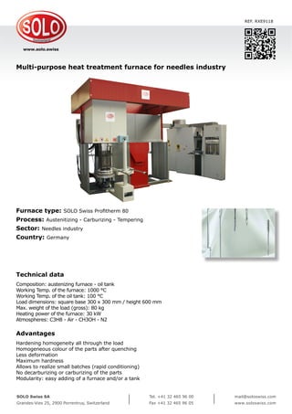 www.solo.swiss
SOLO Swiss SA
Grandes-Vies 25, 2900 Porrentruy, Switzerland
Tel. +41 32 465 96 00
Fax +41 32 465 96 05
mail@soloswiss.com
www.soloswiss.com
Multi-purpose heat treatment furnace for needles industry
REF. RXE9118
Furnace type: SOLO Swiss Profitherm 80
Process: Austenitizing - Carburizing - Tempering
Sector: Needles industry
Country: Germany
Technical data
Composition: austenizing furnace - oil tank
Working Temp. of the furnace: 1000 °C
Working Temp. of the oil tank: 100 °C
Load dimensions: square base 300 x 300 mm / height 600 mm
Max. weight of the load (gross): 80 kg
Heating power of the furnace: 30 kW
Atmospheres: C3H8 - Air - CH3OH - N2
Advantages
Hardening homogeneity all through the load
Homogeneous colour of the parts after quenching
Less deformation
Maximum hardness
Allows to realize small batches (rapid conditioning)
No decarburizing or carburizing of the parts
Modularity: easy adding of a furnace and/or a tank
 