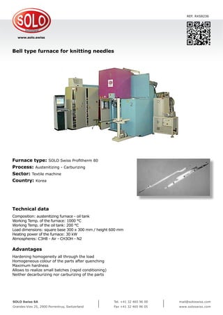 www.solo.swiss
SOLO Swiss SA
Grandes-Vies 25, 2900 Porrentruy, Switzerland
Tel. +41 32 465 96 00
Fax +41 32 465 96 05
mail@soloswiss.com
www.soloswiss.com
Bell type furnace for knitting needles
REF. RXS8236
Furnace type: SOLO Swiss Profitherm 80
Process: Austenitizing - Carburizing
Sector: Textile machine
Country: Korea
Technical data
Composition: austenitizing furnace - oil tank
Working Temp. of the furnace: 1000 °C
Working Temp. of the oil tank: 200 °C
Load dimensions: square base 300 x 300 mm / height 600 mm
Heating power of the furnace: 30 kW
Atmospheres: C3H8 - Air - CH3OH - N2
Advantages
Hardening homogeneity all through the load
Homogeneous colour of the parts after quenching
Maximum hardness
Allows to realize small batches (rapid conditioning)
Neither decarburizing nor carburizing of the parts
 