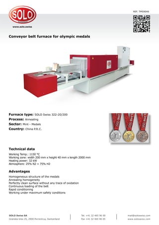 www.solo.swiss
SOLO Swiss SA
Grandes-Vies 25, 2900 Porrentruy, Switzerland
Tel. +41 32 465 96 00
Fax +41 32 465 96 05
mail@soloswiss.com
www.soloswiss.com
Conveyor belt furnace for olympic medals
REF. TMS9046
Furnace type: SOLO Swiss 322-20/200
Process: Annealing
Sector: Mint - Medals
Country: China P.R.C.
Technical data
Working Temp.: 1150 °C
Working zone: width 200 mm x height 40 mm x length 2000 mm
Heating power: 32 kW
Atmosphere: 25% N2 + 75% H2
Advantages
Homogeneous structure of the medals
Annealing homogeneity
Perfectly clean surface without any trace of oxidation
Continuous loading of the belt
Rapid conditioning
Working under maximum safety conditions
 