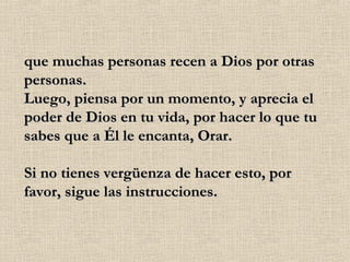 que muchas personas recen a Dios por otras personas. Luego, piensa por un momento, y aprecia el poder de Dios en tu vida, por hacer lo que tu sabes que a Él le encanta, Orar. Si no tienes vergüenza de hacer esto, por favor, sigue las instrucciones. 