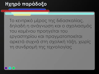 Hχηρό παράδοξο


 Το κεντρικό μέρος της διδασκαλίας,
 δηλαδή η ανάγνωση και ο σχολιασμός
 του κειμένου προηγείται του
 εργαστηρίου και πραγματοποιείται
 αρκετά συχνά στη σχολική τάξη, χωρίς
 τη συνδρομή της τεχνολογίας
 