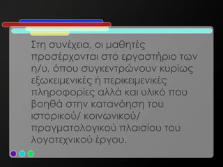 Στη συνέχεια, οι μαθητές
προσέρχονται στο εργαστήριο των
η/υ, όπου συγκεντρώνουν κυρίως
εξωκειμενικές ή περικειμενικές
πληροφορίες αλλά και υλικό που
βοηθά στην κατανόηση του
ιστορικού/ κοινωνικού/
πραγματολογικού πλαισίου του
λογοτεχνικού έργου.
 