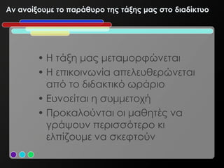 Αν ανοίξουμε το παράθυρο της τάξης μας στο διαδίκτυο




        • Η τάξη μας μεταμορφώνεται
        • Η επικοινωνία απελευθερώνεται
          από το διδακτικό ωράριο
        • Ευνοείται η συμμετοχή
        • Προκαλούνται οι μαθητές να
          γράψουν περισσότερο κι
          ελπίζουμε να σκεφτούν
 