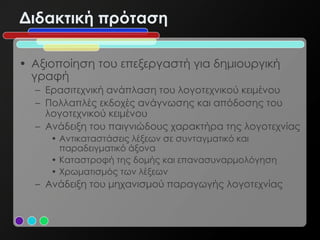Διδακτική πρόταση

• Αξιοποίηση του επεξεργαστή για δημιουργική
  γραφή
  – Ερασιτεχνική ανάπλαση του λογοτεχνικού κειμένου
  – Πολλαπλές εκδοχές ανάγνωσης και απόδοσης του
    λογοτεχνικού κειμένου
  – Ανάδειξη του παιγνιώδους χαρακτήρα της λογοτεχνίας
     • Αντικαταστάσεις λέξεων σε συνταγματικό και
       παραδειγματικό άξονα
     • Καταστροφή της δομής και επανασυναρμολόγηση
     • Χρωματισμός των λέξεων
  – Ανάδειξη του μηχανισμού παραγωγής λογοτεχνίας
 