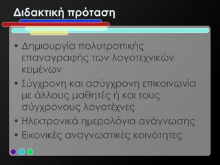 Διδακτική πρόταση


• Δημιουργία πολυτροπικής
  επαναγραφής των λογοτεχνικών
  κειμένων
• Σύγχρονη και ασύγχρονη επικοινωνία
  με άλλους μαθητές ή και τους
  σύγχρονους λογοτέχνες
• Ηλεκτρονικά ημερολόγια ανάγνωσης
• Εικονικές αναγνωστικές κοινότητες
 