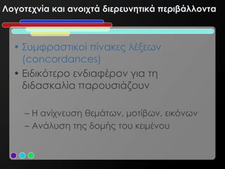 Λογοτεχνία και ανοιχτά διερευνητικά περιβάλλοντα



  • Συμφραστικοί πίνακες λέξεων
    (concordances)
  • Ειδικότερο ενδιαφέρον για τη
    διδασκαλία παρουσιάζουν

     – Η ανίχνευση θεμάτων, μοτίβων, εικόνων
     – Ανάλυση της δομής του κειμένου
 