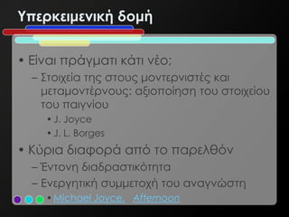 Υπερκειμενική δομή


• Είναι πράγματι κάτι νέο;
  – Στοιχεία της στους μοντερνιστές και
    μεταμοντέρνους: αξιοποίηση του στοιχείου
    του παιγνίου
    • J. Joyce
    • J. L. Borges
• Κύρια διαφορά από το παρελθόν
  – Έντονη διαδραστικότητα
  – Ενεργητική συμμετοχή του αναγνώστη
    • Michael Joyce, Afternoon
 