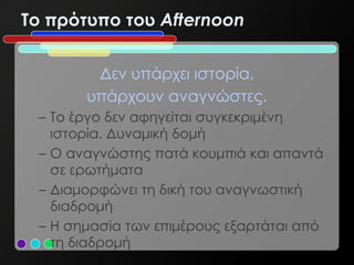 To πρότυπο του Afternoon


        Δεν υπάρχει ιστορία,
       υπάρχουν αναγνώστες.
 – Το έργο δεν αφηγείται συγκεκριμένη
   ιστορία. Δυναμική δομή
 – Ο αναγνώστης πατά κουμπιά και απαντά
   σε ερωτήματα
 – Διαμορφώνει τη δική του αναγνωστική
   διαδρομή
 – Η σημασία των επιμέρους εξαρτάται από
   τη διαδρομή
 