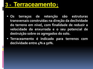 3-

Terraceamento;

 Os terraços de retenção são estruturas
transversais construídas na direção da declividade
do terreno em nível, com finalidade de reduzir a
velocidade da enxurrada e o seu potencial de
destruição sobre os agregados do solo.

 Terraceamento é indicado para terrenos com
declividade entre 4% a 50%.

 
