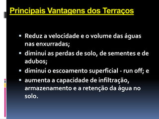 Principais Vantagens dos Terraços
 Reduz a velocidade e o volume das águas

nas enxurradas;
 diminui as perdas de solo, de sementes e de
adubos;
 diminui o escoamento superficial - run off; e
 aumenta a capacidade de infiltração,
armazenamento e a retenção da água no
solo.

 