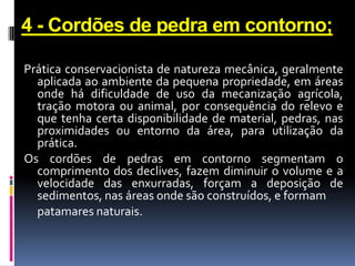 4 - Cordões de pedra em contorno;
Prática conservacionista de natureza mecânica, geralmente
aplicada ao ambiente da pequena propriedade, em áreas
onde há dificuldade de uso da mecanização agrícola,
tração motora ou animal, por consequência do relevo e
que tenha certa disponibilidade de material, pedras, nas
proximidades ou entorno da área, para utilização da
prática.
Os cordões de pedras em contorno segmentam o
comprimento dos declives, fazem diminuir o volume e a
velocidade das enxurradas, forçam a deposição de
sedimentos, nas áreas onde são construídos, e formam
patamares naturais.

 