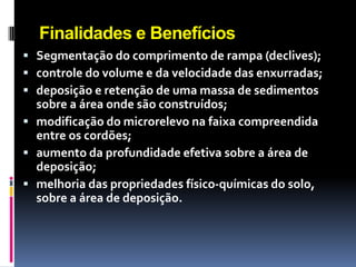 Finalidades e Benefícios
 Segmentação do comprimento de rampa (declives);
 controle do volume e da velocidade das enxurradas;
 deposição e retenção de uma massa de sedimentos

sobre a área onde são construídos;
 modificação do microrelevo na faixa compreendida
entre os cordões;
 aumento da profundidade efetiva sobre a área de
deposição;
 melhoria das propriedades físico-químicas do solo,
sobre a área de deposição.

 