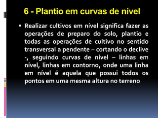 6 - Plantio em curvas de nível
 Realizar cultivos em nível significa fazer as

operações de preparo do solo, plantio e
todas as operações de cultivo no sentido
transversal a pendente – cortando o declive
-, seguindo curvas de nível – linhas em
nível, linhas em contorno, onde uma linha
em nível é aquela que possui todos os
pontos em uma mesma altura no terreno

 