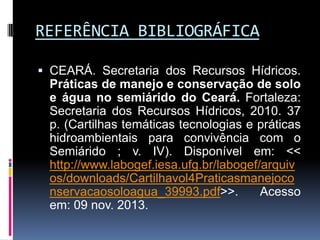 REFERÊNCIA BIBLIOGRÁFICA
 CEARÁ. Secretaria dos Recursos Hídricos.
Práticas de manejo e conservação de solo
e água no semiárido do Ceará. Fortaleza:
Secretaria dos Recursos Hídricos, 2010. 37
p. (Cartilhas temáticas tecnologias e práticas
hidroambientais para convivência com o
Semiárido ; v. IV). Disponível em: <<
http://www.labogef.iesa.ufg.br/labogef/arquiv
os/downloads/Cartilhavol4Praticasmanejoco
nservacaosoloagua_39993.pdf>>.
Acesso
em: 09 nov. 2013.

 