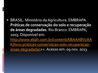  BRASIL. Ministério da Agricultura. EMBRAPA.

Práticas de conservação do solo e recuperação
de áreas degradadas. Rio Branco: EMBRAPA,
2003. Disponível em:
http://www.ebah.com.br/content/ABAAABVzAA
K/livro-praticas-conservacao-solo-recuperacaoareas-degradadas>>. Acesso em: 09 nov. 2013

 
