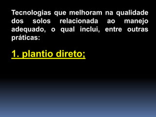 Tecnologias que melhoram na qualidade
dos solos relacionada ao manejo
adequado, o qual inclui, entre outras
práticas:

1. plantio direto;

 