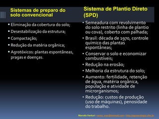 Sistemas de preparo do
solo convencional
 Eliminação da cobertura do solo;
 Desestabilização da estrutura;
 Compactação;
 Redução da matéria orgânica;
 Agrotóxicos: plantas espontâneas,
pragas e doenças.

Sistema de Plantio Direto
(SPD)
• Semeadura com revolvimento

do solo restrito (linha de plantio
ou cova), coberto com palhada;
• Brasil: década de 1970, controle
químico das plantas
espontâneas;
• Conservar o solo e economizar
combustíveis;
• Redução na erosão;
• Melhoria da estrutura do solo;
• Aumento: fertilidade, retenção
de água, matéria orgânica,
população e atividade de
microrganismos;
• Redução: custos de produção
(uso de máquinas), penosidade
do trabalho.
Marcelo Venturi - vento_mar@hotmail.com - http://agroecologia.ufsc.br

 
