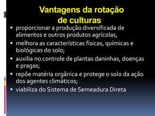Vantagens da rotação
de culturas

 proporcionar a produção diversificada de






alimentos e outros produtos agrícolas,
melhora as características físicas, químicas e
biológicas do solo;
auxilia no controle de plantas daninhas, doenças
e pragas;
repõe matéria orgânica e protege o solo da ação
dos agentes climáticos;
viabiliza do Sistema de Semeadura Direta

 