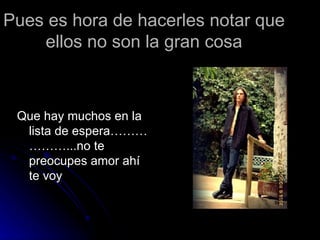Pues es hora de hacerles notar que ellos no son la gran cosa Que hay muchos en la lista de espera………………...no te preocupes amor ahí te voy 