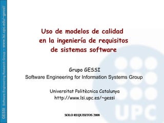Uso de modelos de calidad  en la ingeniería de requisitos de sistemas software Grupo GESSI Software Engineering for Information Systems Group  Universitat Politècnica Catalunya http://www.lsi.upc.es/~gessi SOLO REQUISITOS 2008 