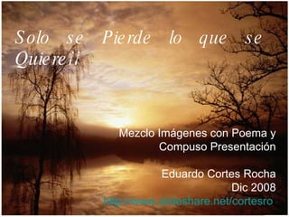 Solo se Pierde lo que se Quiere¡¡ Mezclo Imágenes con Poema y Compuso Presentación Eduardo Cortes Rocha Dic 2008 http://www.slideshare.net/cortesro   
