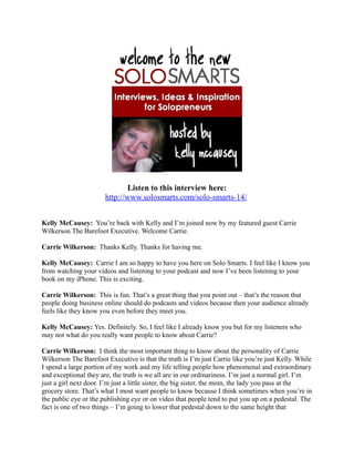 Listen to this interview here:
                       http://www.solosmarts.com/solo-smarts-14/


Kelly McCausey: You’re back with Kelly and I’m joined now by my featured guest Carrie
Wilkerson The Barefoot Executive. Welcome Carrie.

Carrie Wilkerson: Thanks Kelly. Thanks for having me.

Kelly McCausey: Carrie I am so happy to have you here on Solo Smarts. I feel like I know you
from watching your videos and listening to your podcast and now I’ve been listening to your
book on my iPhone. This is exciting.

Carrie Wilkerson: This is fun. That’s a great thing that you point out – that’s the reason that
people doing business online should do podcasts and videos because then your audience already
feels like they know you even before they meet you.

Kelly McCausey: Yes. Definitely. So, I feel like I already know you but for my listeners who
may not what do you really want people to know about Carrie?

Carrie Wilkerson: I think the most important thing to know about the personality of Carrie
Wilkerson The Barefoot Executive is that the truth is I’m just Carrie like you’re just Kelly. While
I spend a large portion of my work and my life telling people how phenomenal and extraordinary
and exceptional they are, the truth is we all are in our ordinariness. I’m just a normal girl. I’m
just a girl next door. I’m just a little sister, the big sister, the mom, the lady you pass at the
grocery store. That’s what I most want people to know because I think sometimes when you’re in
the public eye or the publishing eye or on video that people tend to put you up on a pedestal. The
fact is one of two things – I’m going to lower that pedestal down to the same height that
 
