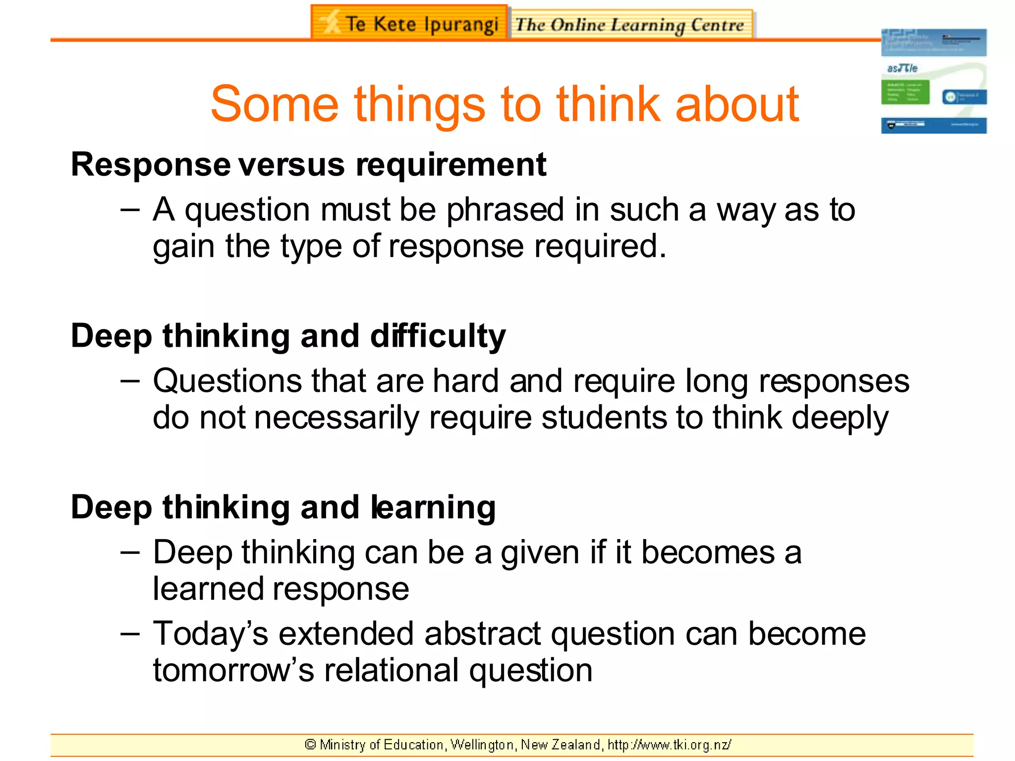 Some things to think about Response versus requirement A question must be phrased in such a way as to gain the type of response required. Deep thinking and difficulty Questions that are hard and require long responses do not necessarily require students to think deeply Deep thinking and learning Deep thinking can be a given if it becomes a learned response Today’s extended abstract question can become tomorrow’s relational question 