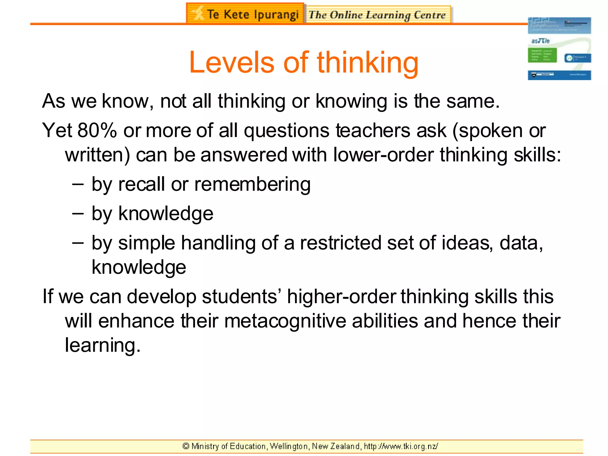 Levels of thinking As we know, not all thinking or knowing is the same. Yet 80% or more of all questions teachers ask (spoken or written) can be answered with lower-order thinking skills: by recall or remembering by knowledge by simple handling of a restricted set of ideas, data, knowledge If we can develop students’ higher-order thinking skills this will enhance their metacognitive abilities and hence their learning. 