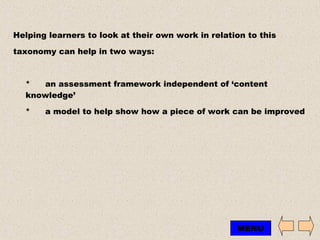 Helping learners to look at their own work in relation to this  taxonomy can help in two ways: * an assessment framework independent of ‘content knowledge’ * a model to help show how a piece of work can be improved MENU 
