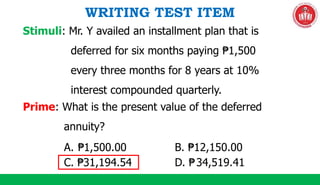 WRITING TEST ITEM
Prime: What is the present value of the deferred
annuity?
Stimuli: Mr. Y availed an installment plan that is
deferred for six months paying ₱1,500
every three months for 8 years at 10%
interest compounded quarterly.
A. ₱1,500.00 B. ₱12,150.00
C. ₱31,194.54 D. ₱34,519.41
 