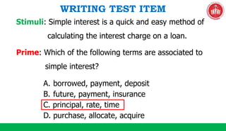 WRITING TEST ITEM
Prime: Which of the following terms are associated to
simple interest?
Stimuli: Simple interest is a quick and easy method of
calculating the interest charge on a loan.
A. borrowed, payment, deposit
B. future, payment, insurance
C. principal, rate, time
D. purchase, allocate, acquire
 