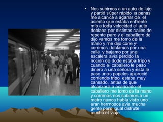 • Nos subimos a un auto de lujo
y partió súper rápido a penas
me alcancé a agarrar de el
asiento que estaba enfrente
mío a toda velocidad el auto
doblaba por distintas calles de
repente paro y el caballero de
dijo vamos me tomo de la
mano y me dijo corre y
corrimos doblamos por una
calle y bajamo por una
escalera avía perdido la
noción de dode estaba trípo y
cuando el caballero le paso
dinero a una señora y esta le
paso unos papeles apareció
corriendo tripo estaba muy
cansado, antes de que
alcanzara a acariciarlo el
caballero me tomo de la mano
y corrimos nos subimos a un
metro nunca había visto uno
eran hermosos avía mucha
gente pero igual disfrute
mucho el viaje
 