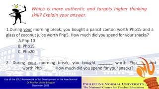 1.During your morning break, you bought a pancit canton worth Php15 and a
glass of coconut juice worth Php5. How much did you spend for your snacks?
A.Php 10
B. Php15
C. Php20
2. During your morning break, you bought worth Php and
worth Php . How much did you spend for your snacks?
Which is more authentic and targets higher thinking
skill? Explain your answer.
Use of the SOLO Framework in Test Development in the New Normal
Dr. Marilyn Ubiña-Balagtas
December 2021 44
 