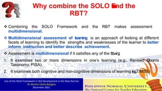 Why combine the SOLO F
r
a
m
e
w
o
r
k
and the
RBT?
 Combining the SOLO Framework and the RBT makes assessment
multidimensional.
 Multidimensional assessment of learning is an approach of looking at different
facets of learning to identify the strengths and weaknesses of the learner to better
inform instruction and better describe achievement.
 Assessment is multidimensional if it satisfies any of the fo
l
l
o
win
g
:
1. It examines two or more dimensions in one’s learning (e.g., Revised Bloom’s
Taxonomy, PISA).
2. It examines both cognitive and non-cognitive dimensions of learning (
e
.
g
.
,TIMSS)
Use of the SOLO Framework in Test Development in the New Normal
Dr. Marilyn Ubiña-Balagtas
December 2021 49
 