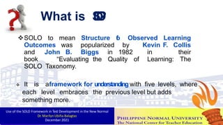 What is S
O
L
O
?
SOLO to mean Structure o
f Observed Learning
Outcomes was popularized by Kevin F. Collis
and John B. Biggs in 1982 in their
book “Evaluating the Quality of Learning: The
SOLO Taxonomy.
 It is aframework for understanding with five levels, where
each level embraces the previous level but adds
something more.
Use of the SOLO Framework in Test Development in the New Normal
Dr. Marilyn Ubiña-Balagtas
December 2021 5
 